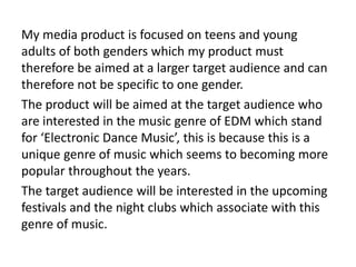 My media product is focused on teens and young
adults of both genders which my product must
therefore be aimed at a larger target audience and can
therefore not be specific to one gender.
The product will be aimed at the target audience who
are interested in the music genre of EDM which stand
for ‘Electronic Dance Music’, this is because this is a
unique genre of music which seems to becoming more
popular throughout the years.
The target audience will be interested in the upcoming
festivals and the night clubs which associate with this
genre of music.
 