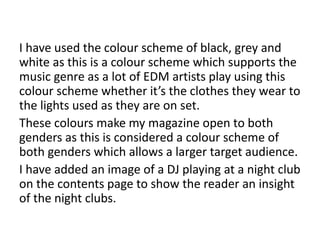 I have used the colour scheme of black, grey and
white as this is a colour scheme which supports the
music genre as a lot of EDM artists play using this
colour scheme whether it’s the clothes they wear to
the lights used as they are on set.
These colours make my magazine open to both
genders as this is considered a colour scheme of
both genders which allows a larger target audience.
I have added an image of a DJ playing at a night club
on the contents page to show the reader an insight
of the night clubs.
 