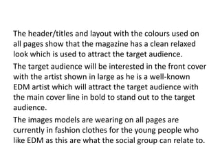 The header/titles and layout with the colours used on
all pages show that the magazine has a clean relaxed
look which is used to attract the target audience.
The target audience will be interested in the front cover
with the artist shown in large as he is a well-known
EDM artist which will attract the target audience with
the main cover line in bold to stand out to the target
audience.
The images models are wearing on all pages are
currently in fashion clothes for the young people who
like EDM as this are what the social group can relate to.
 