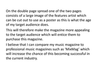 On the double page spread one of the two pages
consists of a large image of the features artist which
can be cut out to use as a poster as this is what the age
of my target audience does.
This will therefore make the magazine more appealing
to the target audience which will entice them to
purchase this magazine.
I believe that I can compare my music magazine to
professional music magazines such as ‘MixMag’ which
will increase the chance of this becoming successful in
the current industry.
 