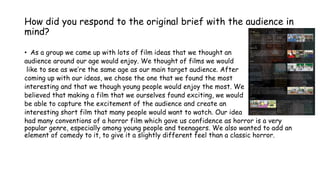 How did you respond to the original brief with the audience in
mind?
• As a group we came up with lots of film ideas that ...