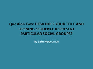 Question Two: HOW DOES YOUR TITLE AND
OPENING SEQUENCE REPRESENT
PARTICULAR SOCIAL GROUPS?
By Luke Newcombe
 