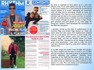 My artist is supposed to have grown up in a less than
affluent area, in an urban ghetto but due to his success
in the music industry he is overcoming the preconceived
notions people of a similar upbringing are associated
with. He does this by portraying himself as suave and
sophisticated. The class my artist would be in is a lower
working class but due to his success and how he markets
himself, he comes across as middle class and prosperous.
This is shown through my artist wearing a smart blazer,
gold jewellery and slick glasses in my cover page. By
doing this I believe I have developed the conventions of
the R&B/Hip-Hop genre.
I partially carried on this idea of sophistication in my
Contents Page and Double Page Spread as I kept the
suave style but went away from sophisticated clothing
such as a suit blazer and went for a more causal look,
such as the gilet, jumper, jeans and trainers in my
Contents Page, and the red bomber jacket and black
hoodie in my DPS. I decided to do this change to give my
artist some personality. I also tried to make my artist
look like a dominant figure by using direct address, and a
medium shot.
In my DPS image the model is very straight and upright,
his head is aligned with his body to create a very straight
and narrow posture. This gives a sense of seriousness and
directly addresses the audience. Normally music
magazines of the R&B/Hip-Hop genre feature artists on
the cover that are rebellious in a way, whereas mine does
not come across as rebellious but rather conforms to the
system in a way. He’s not trying to be stereotyped but
rather wants to be accepted by society.
 