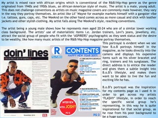 My artist is mixed race with African origins which is conventional of the R&B/Hip-Hop genre as the genre
originated from 1940s and 1950s blues, an African-American style of music. The artist is a male, young adult.
This does not challenge conventions as artists on music magazine covers are commonly male however, they vary
in the way they portray themselves. An artist like Lil’ Wayne for example markets himself with a gangster vibe
i.e. tattoos, guns, caps, etc. The Weeknd on the other hand comes across as more casual and slick with leather
jackets and other stylish clothing. My artist falls along The Weeknd’s style, reaching conventions.
The artist being a young male shows how he represents men aged 20-24 who are of a similar lower working
class background. The artists’ use of materialistic items i.e. Jordan trainers, Levi’s jeans, jewellery, etc.
attract the social group of people who fit with the ‘ASPIRERS’ psychographic as they seek status and the desire
to be wealthy, like how many music artists of the R&B/Hip-Hop magazine portray themselves.
This portrayal is evident when we see
how B.o.B portrays himself in the
magazine, as he looks directly into the
camera and displays his expensive
items such as his silver bracelet and
ring, trainers and his sunglasses. The
direct address is to entice the reader
and gives them a subtle insight into
B.o.B’s lifestyle, and makes them
want to be able to live the fun and
exciting life he has.
B.o.B’s portrayal was the inspiration
for my contents page as I used it in
order to get across my artists
‘FLA$HY’ lifestyle, in order to reach
the specific social group he’s
representing. In this way he is quite
inspirational for that social group, as
he rose from his poor background to
be a huge success.
 