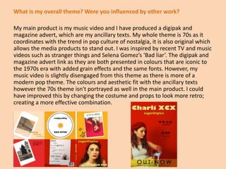 What is my overall theme? Were you influenced by other work?
My main product is my music video and I have produced a digipak and
magazine advert, which are my ancillary texts. My whole theme is 70s as it
coordinates with the trend in pop culture of nostalgia, it is also original which
allows the media products to stand out. I was inspired by recent TV and music
videos such as stranger things and Selena Gomez’s ‘Bad liar’. The digipak and
magazine advert link as they are both presented in colours that are iconic to
the 1970s era with added grain effects and the same fonts. However, my
music video is slightly disengaged from this theme as there is more of a
modern pop theme. The colours and aesthetic fit with the ancillary texts
however the 70s theme isn't portrayed as well in the main product. I could
have improved this by changing the costume and props to look more retro;
creating a more effective combination.
 