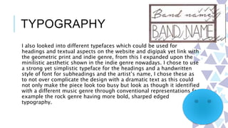 TYPOGRAPHY
I also looked into different typefaces which could be used for
headings and textual aspects on the website and digipak yet link with
the geometric print and indie genre, from this I expanded upon the
minilistic aesthetic shown in the indie genre nowadays. I chose to use
a strong yet simplistic typeface for the headings and a handwritten
style of font for subheadings and the artist’s name, I chose these as
to not over complicate the design with a dramatic text as this could
not only make the piece look too busy but look as though it identified
with a different music genre through conventional representations for
example the rock genre having more bold, sharped edged
typography.
 