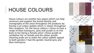 HOUSE COLOURS
House colours are another key aspect which can help
construct and support the brand identity and
iconography of the artist throughout the products by
having a set colour palette which is shown throughout
their products. For the house colours I chose to have a
range of blue/tutorquise, grey and purple as to link
back to her being a female artist I chose purple to
symbolize her as female and the colour purple
meaning pride yet to make the colour palette appeal
to both genders I had the gender neutral grey and
blue/tutorquise.
 