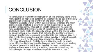 CONCLUSION
In conclusion I found the construction of the ancillary tasks were
manageable as repeated patterns or typeface used could be easily
copied over creating the identity of the artist through the
matching aspects shown within each product, whereas the main
problem was creating a clear link to the music video by using
similar components. Through in-depth research I was able to
fully understand the importance of establishing brand identity
and how I could make the identity shown within the music video
by constructing a star image that links to the ancillary product
through similar house colours included into the makeup aspect. I
also feel by filming with a purple colour overlay it helped to push
the colours used for the ancillary product to show a clear
reference throughout.I feel the brand identity could be made
more effective by importing the footage into Finalcut and adding
the same geometric print as an overlay through transitions
adding a new element into the editing process yet making the
link stronger through visual conompents seen on screen.
 