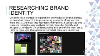 RESEARCHING BRAND
IDENTITY
On from this I wanted to expand my knowledge of brand identity
so I conduct research into pre-exsitng products of key current
indie artists and how they represent themselves. I conducted this
research through essay analysis format, Youtube, Spotify and
imagery as to gather an understanding into one of the main areas
I aim to represent throughout my product therefore improving
the overall quality.
 