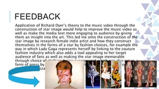 FEEDBACK
Application of Richard Dyer’s theory to the music video through the
construction of star image would help to improve the music video as
well as make the media text more engaging to audience by giving
them an insight into the art. This led me onto the construction of the
star image by research female indie artist and how they construct
themselves in the forms of a star by fashion choices, for example the
way in which Lady Gaga represents herself by linking to the couture
fashion industry which also adds a tool appealing to her target
audience of fans as well as making the star image memorable
through choice of clothing being exaggerated which can also act as a
form of press by having the images of her in this clothing promoted
through papazzariz.
 