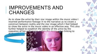 IMPROVEMENTS AND
CHANGES
As to show the artist by their star image within the music video I
inserted performance footage in to the narrative as to create a
construct between reality and the star image which I feel helped
to show the artist in the music video in an effective way. This also
further helped to establish the identity of the artist by the
repeation of her self image within the music video linking to
Andrew Goodwin’s theory.
 