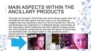 MAIN ASPECTS WITHIN THE
ANCILLARY PRODUCTS
Through my research I found that one main design aspect that ran
throughout the indie genre and was seen as an conventional
imagery item was geometric print so I felt to include this into my
overall design was important as it followed design conventions of
the indie genre which helped to not only establish imagery which
the artist could be recognised for but also the genre in which they
are identified with. As shown below is the geometric print I
constructed for the achaillry products and also for the application
within the music video as an overlay image on the performance
aspects.
 