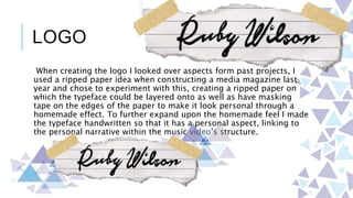 LOGO
When creating the logo I looked over aspects form past projects, I
used a ripped paper idea when constructing a media magazine last
year and chose to experiment with this, creating a ripped paper on
which the typeface could be layered onto as well as have masking
tape on the edges of the paper to make it look personal through a
homemade effect. To further expand upon the homemade feel I made
the typeface handwritten so that it has a personal aspect, linking to
the personal narrative within the music video’s structure.
 