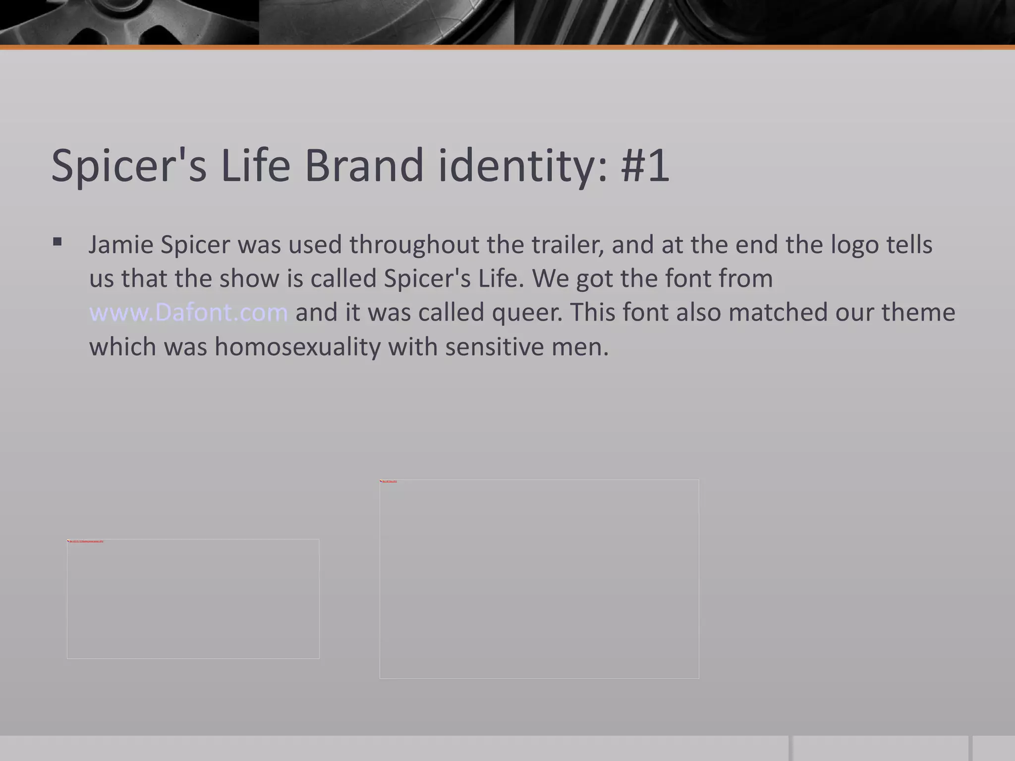 Spicer's Life Brand identity: #1 Jamie Spicer was used throughout the trailer, and at the end the logo tells us that the show is called Spicer's Life. We got the font from  www.Dafont.com  and it was called queer. This font also matched our theme which was homosexuality with sensitive men.  