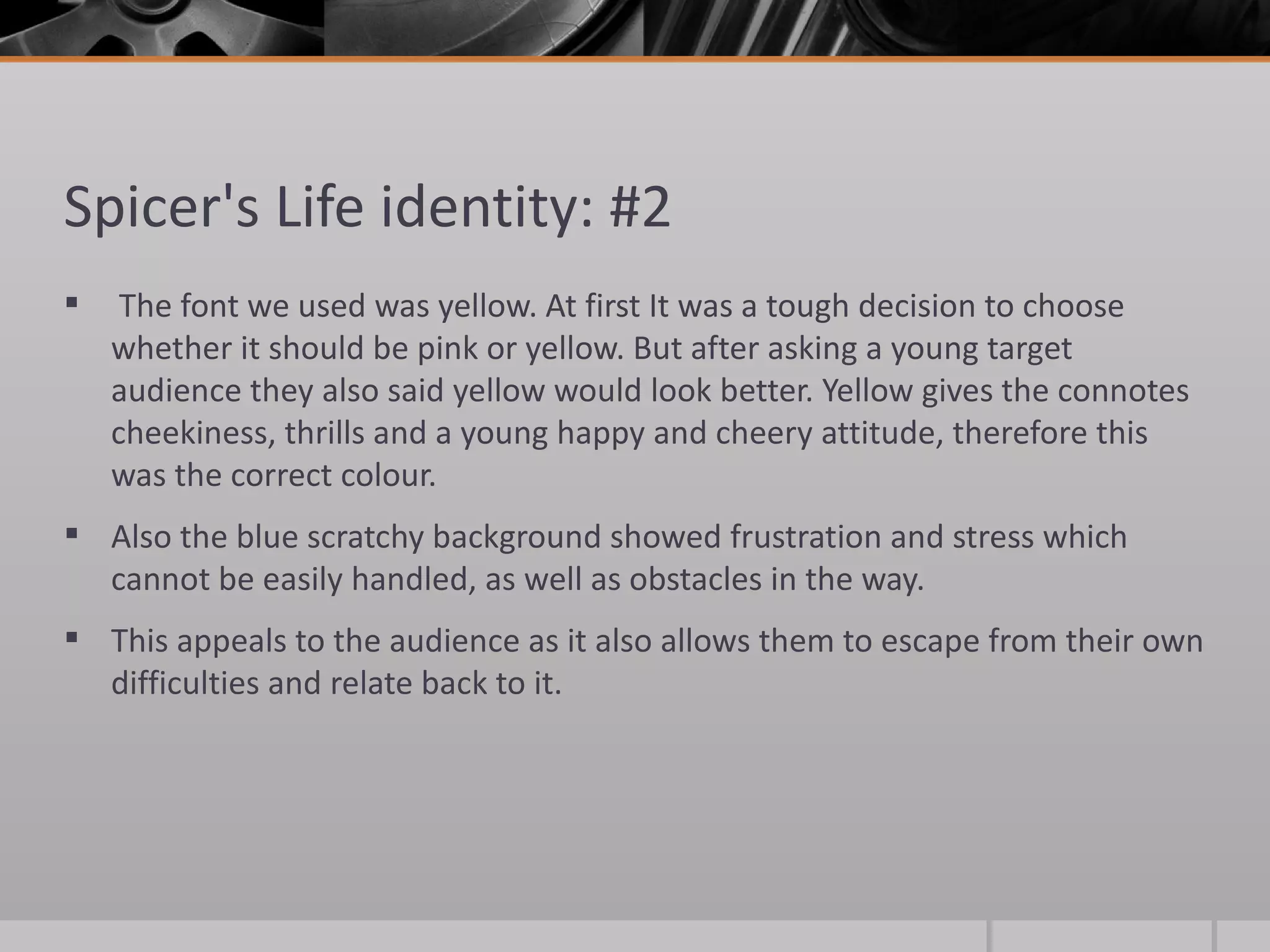 Spicer's Life identity: #2 The font we used was yellow. At first It was a tough decision to choose whether it should be pink or yellow. But after asking a young target audience they also said yellow would look better. Yellow gives the connotes cheekiness, thrills and a young happy and cheery attitude, therefore this was the correct colour. Also the blue scratchy background showed frustration and stress which cannot be easily handled, as well as obstacles in the way.  This appeals to the audience as it also allows them to escape from their own difficulties and relate back to it.  