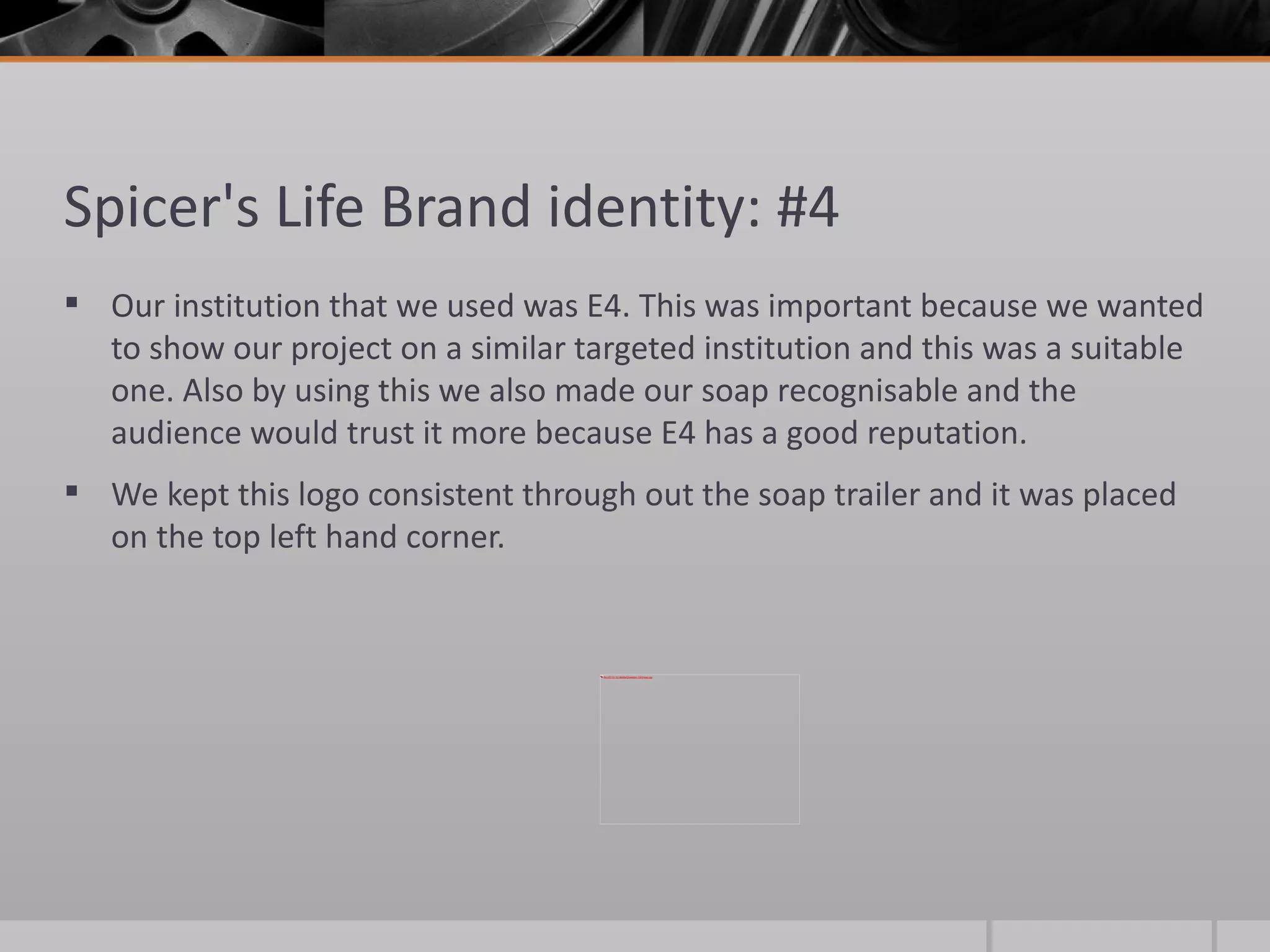 Spicer's Life Brand identity: #4  Our institution that we used was E4. This was important because we wanted to show our project on a similar targeted institution and this was a suitable one. Also by using this we also made our soap recognisable and the audience would trust it more because E4 has a good reputation.  We kept this logo consistent through out the soap trailer and it was placed on the top left hand corner. 