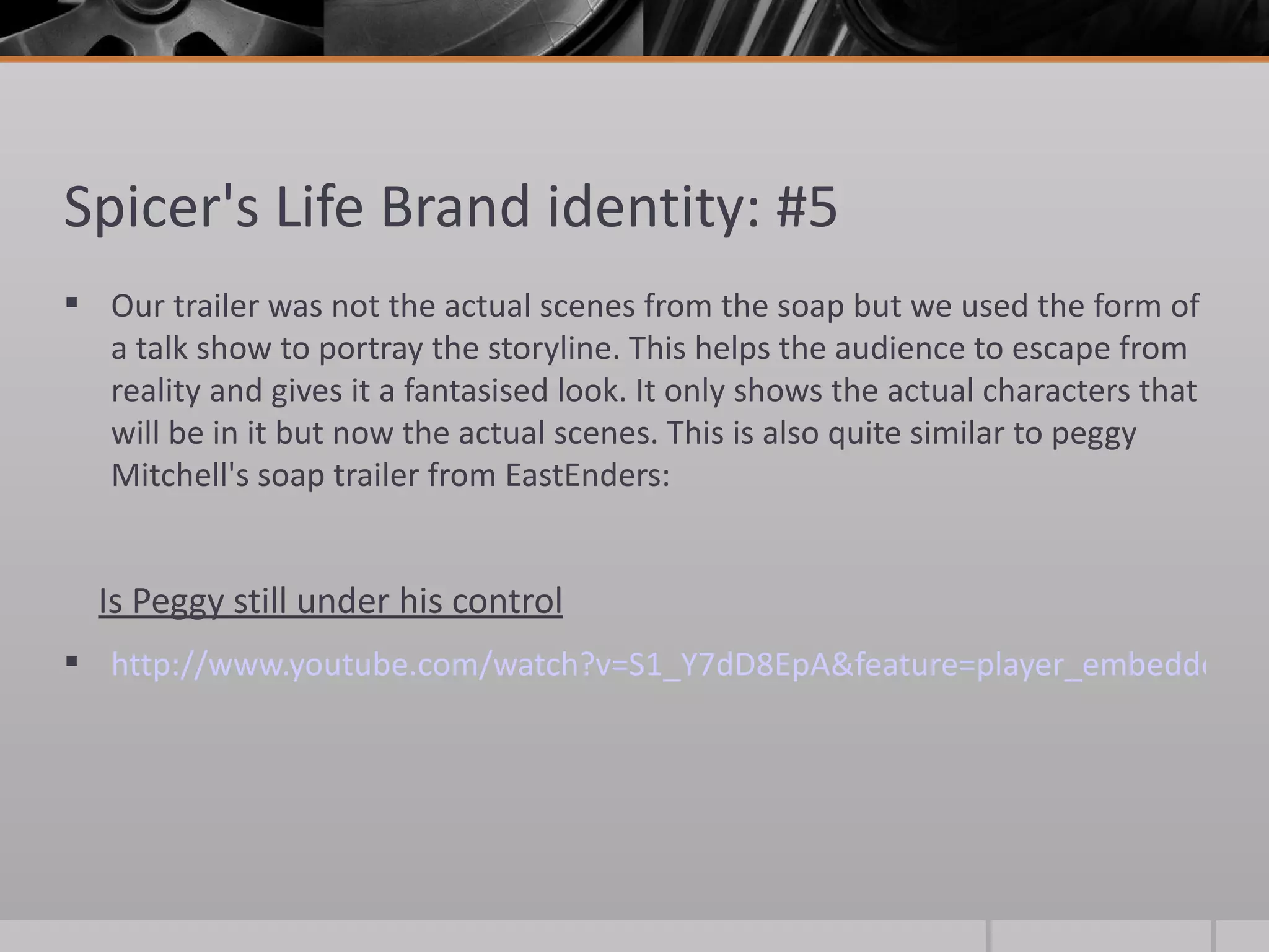 Spicer's Life Brand identity: #5 Our trailer was not the actual scenes from the soap but we used the form of a talk show to portray the storyline. This helps the audience to escape from reality and gives it a fantasised look. It only shows the actual characters that will be in it but now the actual scenes. This is also quite similar to peggy Mitchell's soap trailer from EastEnders: Is Peggy still under his control http://www.youtube.com/watch?v=S1_Y7dD8EpA&feature=player_embedded   