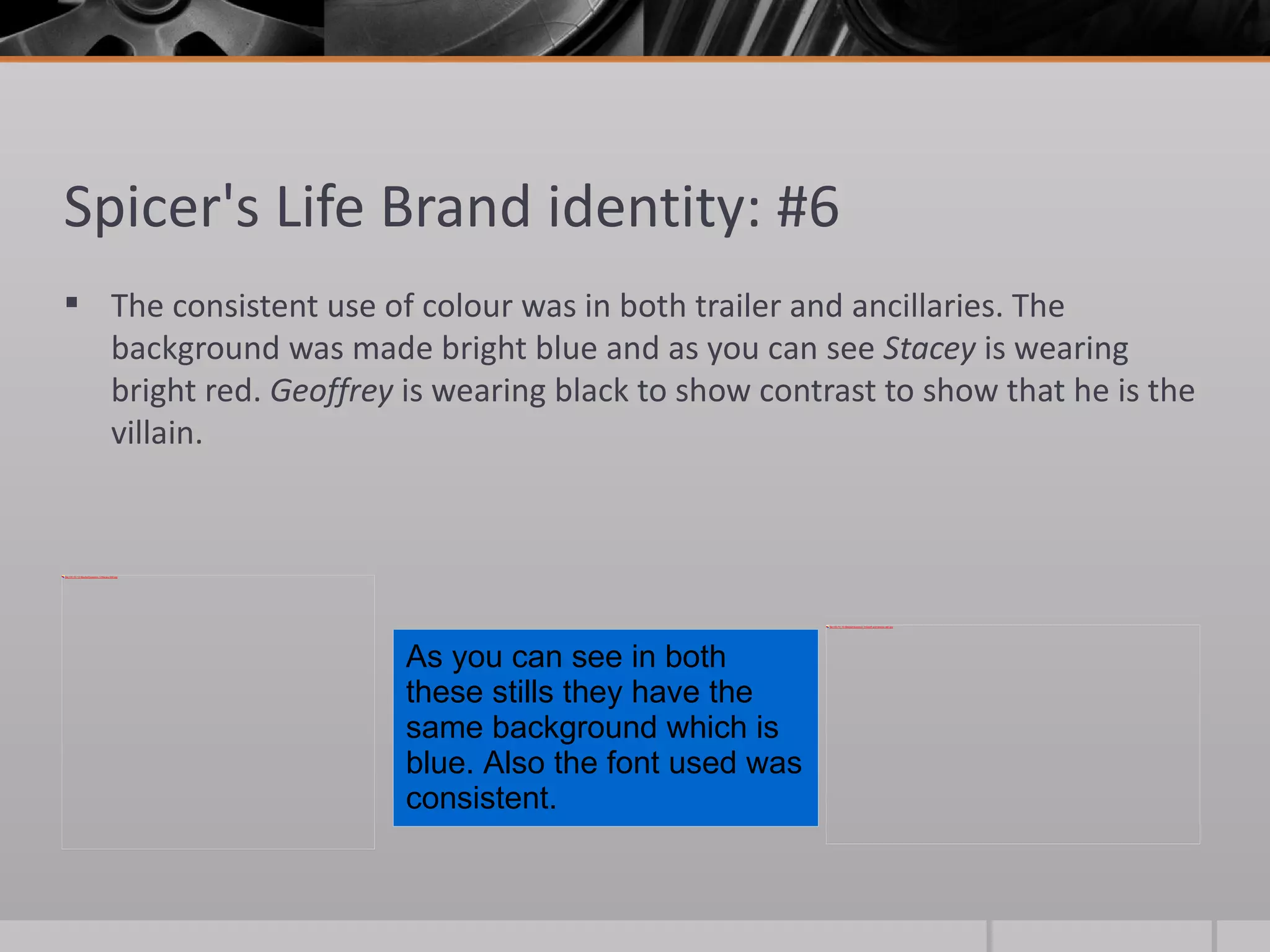 Spicer's Life Brand identity: #6 The consistent use of colour was in both trailer and ancillaries. The background was made bright blue and as you can see  Stacey  is   wearing bright red.  Geoffrey  is wearing black to show contrast to show that he is the villain.  As you can see in both these stills they have the same background which is blue. Also the font used was consistent.  