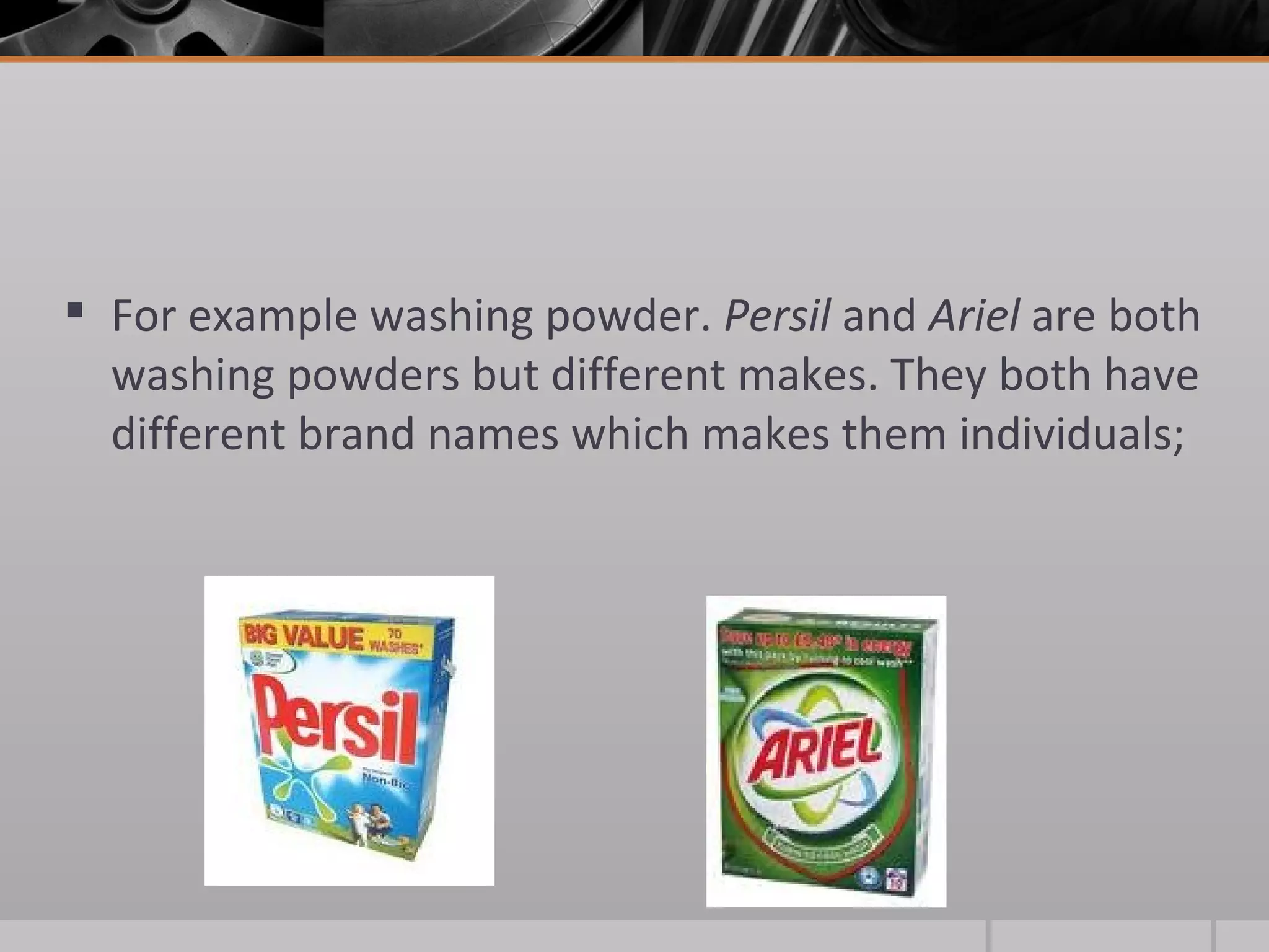 For example washing powder.  Persil  and  Ariel  are both washing powders but different makes. They both have different brand names which makes them individuals; 