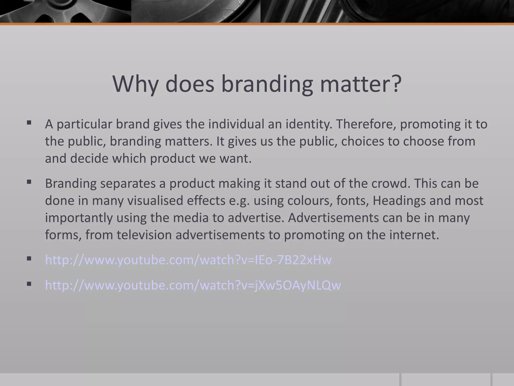 Why does branding matter? A particular brand gives the individual an identity. Therefore, promoting it to the public, branding matters. It gives us the public, choices to choose from and decide which product we want.  Branding separates a product making it stand out of the crowd. This can be done in many visualised effects e.g. using colours, fonts, Headings and most importantly using the media to advertise. Advertisements can be in many forms, from television advertisements to promoting on the internet.  http://www.youtube.com/watch?v=IEo-7B22xHw http://www.youtube.com/watch?v=jXw5OAyNLQw   