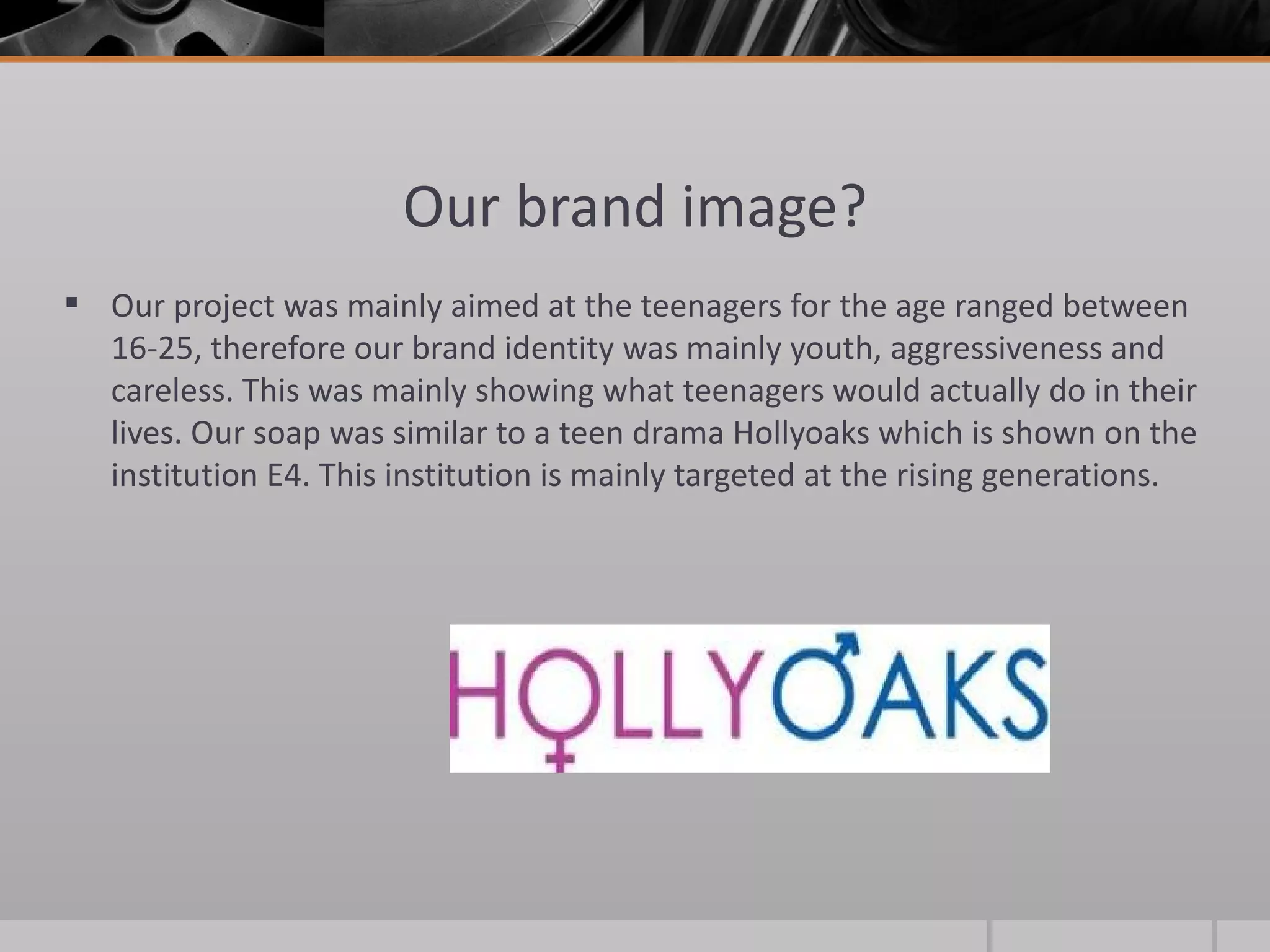 Our brand image? Our project was mainly aimed at the teenagers for the age ranged between 16-25, therefore our brand identity was mainly youth, aggressiveness and careless. This was mainly showing what teenagers would actually do in their lives. Our soap was similar to a teen drama Hollyoaks which is shown on the institution E4. This institution is mainly targeted at the rising generations.  