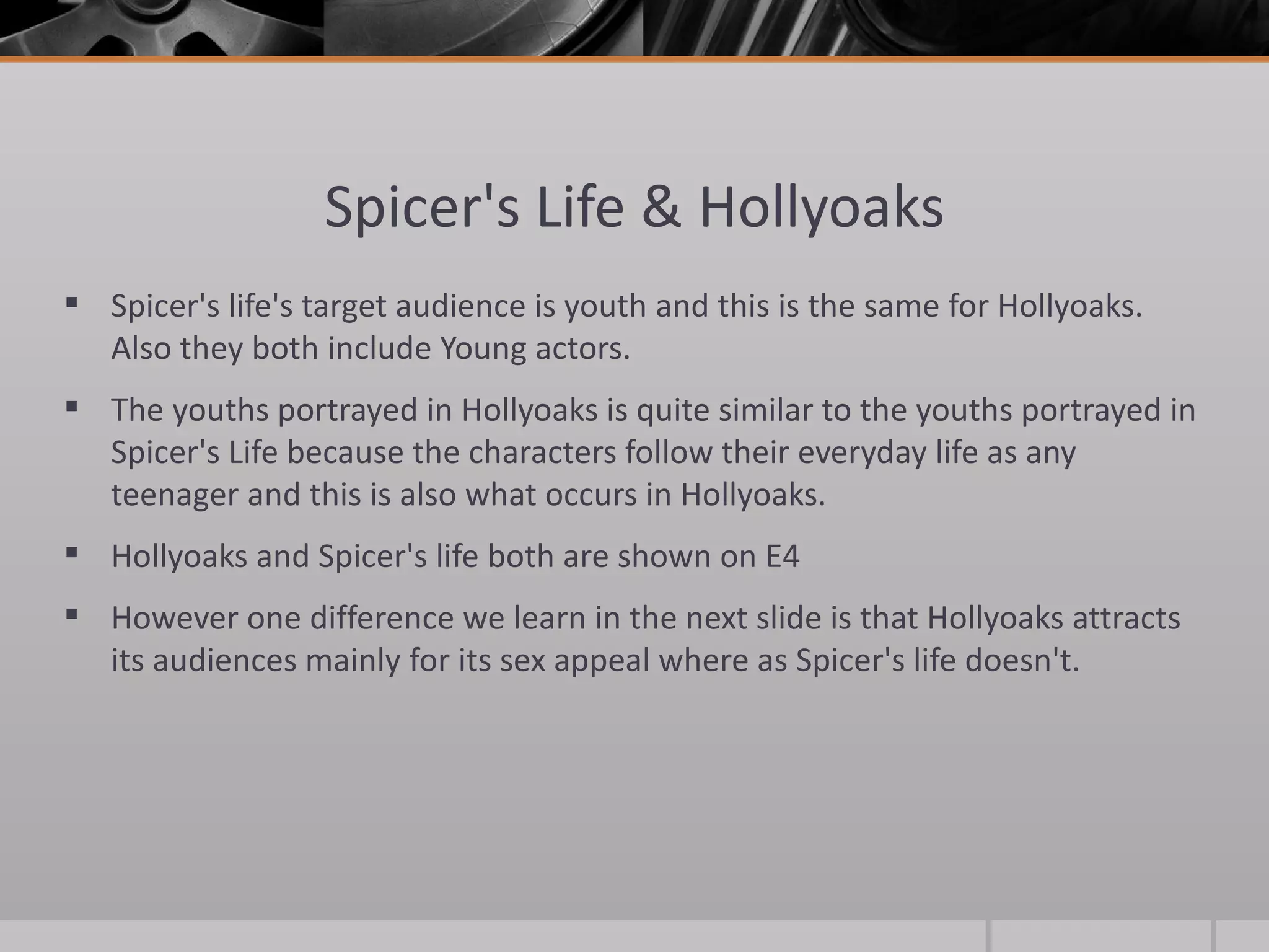 Spicer's Life & Hollyoaks Spicer's life's target audience is youth and this is the same for Hollyoaks. Also they both include Young actors.  The youths portrayed in Hollyoaks is quite similar to the youths portrayed in Spicer's Life because the characters follow their everyday life as any teenager and this is also what occurs in Hollyoaks. Hollyoaks and Spicer's life both are shown on E4 However one difference we learn in the next slide is that Hollyoaks attracts its audiences mainly for its sex appeal where as Spicer's life doesn't.  