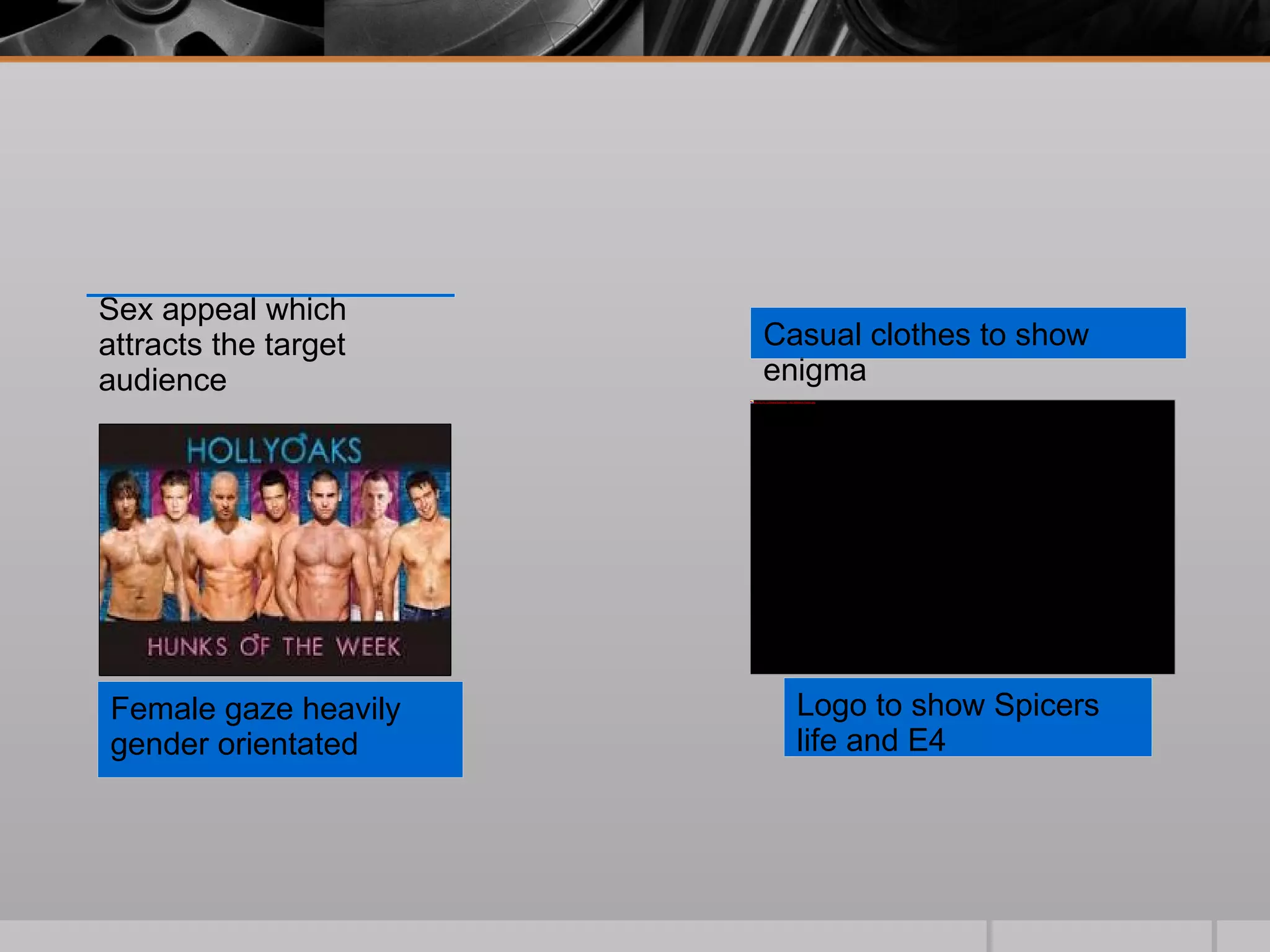 Female gaze heavily gender orientated Sex appeal which attracts the target audience Casual clothes to show enigma Logo to show Spicers life and E4 
