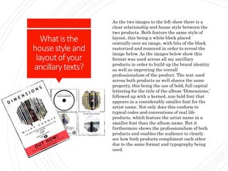 Whatisthe
housestyleand
layoutofyour
ancillarytexts?
As the two images to the left show there is a
clear relationship and house style between the
two products. Both feature the same style of
layout, this being a white block placed
centrally over an image, with bits of the block
rasterized and removed in order to reveal the
image below. As the images below show this
format was used across all my ancillary
products in order to build up the brand identity
as well as improving the overall
professionalism of the product. The text used
across both products as well shares the same
property, this being the use of bold, full capital
lettering for the title of the album ‘Dimensions,’
followed up with a kerned, non bold font that
appears in a considerably smaller font for the
artist name. Not only does this conform to
typical codes and conventions of real life
products, which feature the artist name in a
smaller font than the album name. But it
furthermore shows the professionalism of both
products and enables the audience to clearly
see how both products compliment each other
due to the same format and typography being
used.
 