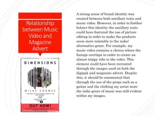 Relationship
betweenMusic
Videoand
Magazine
Advert
A strong sense of brand identity was
created between both ancillary texts and
music video. However, in order to further
bolster this identity the ancillary texts
could have featured the use of picture
editing in order to make the products
seem more relatable to the indie/
alternative genre. For example, my
music video contains a chorus where the
footage overlaps in order to create an
almost trippy vibe to the video. This
element could have been recreated
through the images used on both the
digipak and magazine advert. Despite
this, it should be commented that
through the use of the props such as a
guitar and the clothing my artist wore
the indie genre of music was still evident
within my images.
 