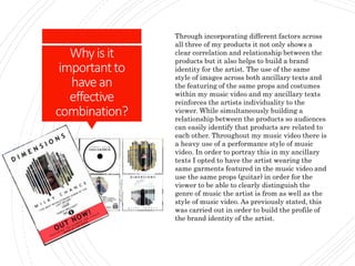 Whyisit
importantto
havean
effective
combination?
Through incorporating different factors across
all three of my products it not only shows a
clear correlation and relationship between the
products but it also helps to build a brand
identity for the artist. The use of the same
style of images across both ancillary texts and
the featuring of the same props and costumes
within my music video and my ancillary texts
reinforces the artists individuality to the
viewer. While simultaneously building a
relationship between the products so audiences
can easily identify that products are related to
each other. Throughout my music video there is
a heavy use of a performance style of music
video. In order to portray this in my ancillary
texts I opted to have the artist wearing the
same garments featured in the music video and
use the same props (guitar) in order for the
viewer to be able to clearly distinguish the
genre of music the artist is from as well as the
style of music video. As previously stated, this
was carried out in order to build the profile of
the brand identity of the artist.
 