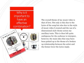 Whyisit
importantto
havean
effective
combination?
The overall theme of my music video is
that of love. Not only is this due to the
lyrics of the song but also due to the style
of music video I created and the use of a
dimensional style theme across my
ancillary texts. This is then left quite
ambiguous for the audience to interpret,
however, the main idea that may have
been picked up is the theme of a broken
up relationship between the artist and
the former lover the lyrics imply.
 