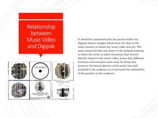Relationship
between
MusicVideo
andDigipak
It should be mentioned that the panels within my
digipak feature images which were not shot at the
same location as where my music video was set. The
main reason for this was down to the digipak wanting
to share the artist in other situations that weren’t
directly linked to the music video, hence why different
locations and costumes were used. In doing this,
however, the brand identity of the artist was still
instilled to the audience as it increased the relatability
of the product to the audience.
 