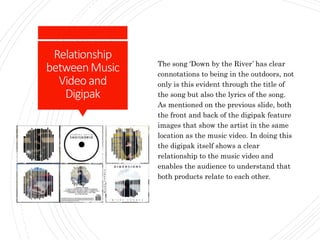 Relationship
betweenMusic
Videoand
Digipak
The song ‘Down by the River’ has clear
connotations to being in the outdoors, not
only is this evident through the title of
the song but also the lyrics of the song.
As mentioned on the previous slide, both
the front and back of the digipak feature
images that show the artist in the same
location as the music video. In doing this
the digipak itself shows a clear
relationship to the music video and
enables the audience to understand that
both products relate to each other.
 