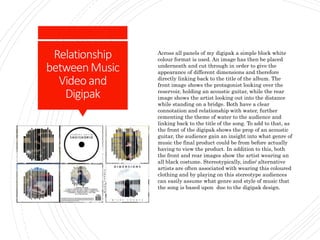 Relationship
betweenMusic
Videoand
Digipak
Across all panels of my digipak a simple block white
colour format is used. An image has then be placed
underneath and cut through in order to give the
appearance of different dimensions and therefore
directly linking back to the title of the album. The
front image shows the protagonist looking over the
reservoir, holding an acoustic guitar, while the rear
image shows the artist looking out into the distance
while standing on a bridge. Both have a clear
connotation and relationship with water, further
cementing the theme of water to the audience and
linking back to the title of the song. To add to that, as
the front of the digipak shows the prop of an acoustic
guitar, the audience gain an insight into what genre of
music the final product could be from before actually
having to view the product. In addition to this, both
the front and rear images show the artist wearing an
all black costume. Stereotypically, indie/ alternative
artists are often associated with wearing this coloured
clothing and by playing on this stereotype audiences
can easily assume what genre and style of music that
the song is based upon due to the digipak design.
 