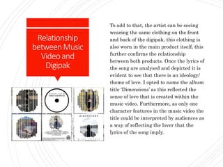 Relationship
betweenMusic
Videoand
Digipak
To add to that, the artist can be seeing
wearing the same clothing on the front
and back of the digipak, this clothing is
also worn in the main product itself, this
further confirms the relationship
between both products. Once the lyrics of
the song are analysed and depicted it is
evident to see that there is an ideology/
theme of love. I opted to name the album
title ‘Dimensions’ as this reflected the
sense of love that is created within the
music video. Furthermore, as only one
character features in the music video the
title could be interpreted by audiences as
a way of reflecting the lover that the
lyrics of the song imply.
 