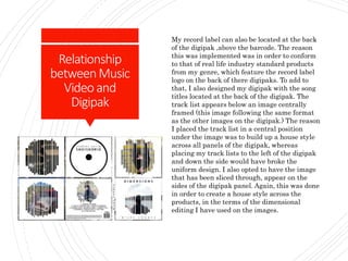Relationship
betweenMusic
Videoand
Digipak
My record label can also be located at the back
of the digipak ,above the barcode. The reason
this was implemented was in order to conform
to that of real life industry standard products
from my genre, which feature the record label
logo on the back of there digipaks. To add to
that, I also designed my digipak with the song
titles located at the back of the digipak. The
track list appears below an image centrally
framed (this image following the same format
as the other images on the digipak.) The reason
I placed the track list in a central position
under the image was to build up a house style
across all panels of the digipak, whereas
placing my track lists to the left of the digipak
and down the side would have broke the
uniform design. I also opted to have the image
that has been sliced through, appear on the
sides of the digipak panel. Again, this was done
in order to create a house style across the
products, in the terms of the dimensional
editing I have used on the images.
 
