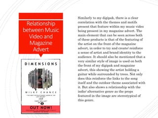 Relationship
betweenMusic
Videoand
Magazine
Advert
Similarly to my digipak, there is a clear
correlation with the themes and motifs
present that feature within my music video
being present in my magazine advert. The
main element that can be seen across both
of these products is that of the featuring of
the artist on the front of the magazine
advert, in order to try and create/ reinforce
a sense of artist and brand identity to the
audience. It should also be mentioned that a
very similar style of image is used on both
the front of my digipak and magazine
advert, this showing the artist holding a
guitar while surrounded by trees. Not only
does this reinforce the links to the song
itself and the outdoor theme associated with
it. But also shows a relationship with the
indie/ alternative genre as the props
featured in the image are stereotypical of
this genre.
 