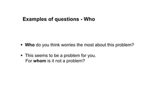 Examples of who questions 
 Who do you think worries most about this problem? 
 This seems to be a problem for you. 
For whom is it not a problem? 
 