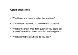Open questions 
 What have you done to solve the problem? 
 What do you intend to do to solve the problem? 
 What is the most important question you could ask 
yourself in order to make situation x really great? 
 What alternative solutions do you see? 
 