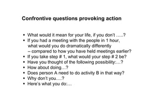 Confrontive questions provoking action 
 What would it mean for your life, if you don’t …..? 
 If you had a meeting with the people in 1 hour, what would 
you do differently compared to how you have held meetings 
earlier? 
 If you take step # 1, what would your step # 2 be? 
 Have you thought of the following possibility:…? 
 How about doing…? 
 Does person A need to do activity B in that way? 
 Why don’t you….? 
 Here’s what you do:… 
 