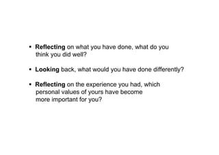 Reflecting on what you have done, what do you think 
you did well? 
 Looking back, what would you have done differently? 
 Reflecting on the experience you had, which personal 
values of yours have become more important for you? 
 