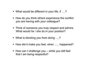  How do you think others experience the conflict 
you are having with your colleague? 
 Think of someone you truly respect and admire. 
What would he / she do in your position? 
 What do you think is blocking you / holding you back 
from doing ….? 
 How did it make you feel, when ….. happened? 
 