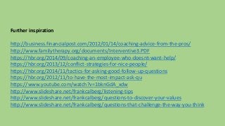 Further inspiration 
http://business.financialpost.com/2012/01/14/coaching-advice-from-the-pros/ 
http://www.familytherapy.org/documents/Interventive3.PDF 
https://hbr.org/2014/09/coaching-an-employee-who-doesnt-want-help/ 
https://hbr.org/2013/12/conflict-strategies-for-nice-people/ 
https://hbr.org/2014/11/tactics-for-asking-good-follow-up-questions 
https://hbr.org/2012/11/to-have-the-most-impact-ask-qu 
https://www.youtube.com/watch?v=1bknGdA_xdw 
http://www.slideshare.net/frankcalberg/listening-tips 
http://www.slideshare.net/frankcalberg/questions-to-discover-your-values 
http://www.slideshare.net/frankcalberg/questions-that-challenge-the-way-you-think 
 