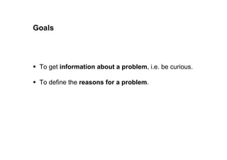 Goals of clarifying problems 
 To get information about a problem, i.e. be curious. 
 To define the reasons for a problem. 
 