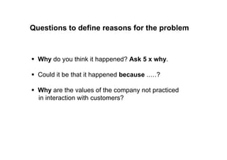 Questions to define reasons for the problem 
 Why do you think it happened? Ask 5 x why. 
 Could it be that it happened because ..…? 
 Why are the values of the company not practiced 
in interaction with customers? 
 