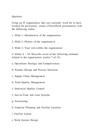 Question:
Using an IT organization that you currently work for or have
worked for previously, create a PowerPoint presentation with
the following slides:
1. Slide 1: Introduction of the organization
2. Slide 2: History of the organization
3. Slide 3: Your role within the organization
4. Slides 4 – 10: Describe seven of the following elements
related to the organization (select 7 of 15)
a. Operations Strategy and Competiveness
b. Product Design and Process Selection
c. Supply Chain Management
d. Total Quality Management
e. Statistical Quality Control
f. Just-in-Time and Lean Systems
g. Forecasting
h. Capacity Planning and Facility Location
i. Facility Layout
j. Work System Design
 
