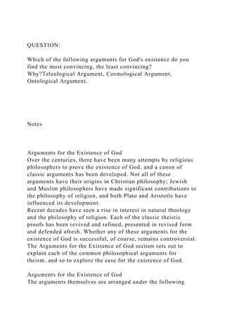 QUESTION:
Which of the following arguments for God's existence do you
find the most convincing, the least convincing?
Why?Teleological Argument, Cosmological Argument,
Ontological Argument.
Notes
Arguments for the Existence of God
Over the centuries, there have been many attempts by religious
philosophers to prove the existence of God, and a canon of
classic arguments has been developed. Not all of these
arguments have their origins in Christian philosophy; Jewish
and Muslim philosophers have made significant contributions to
the philosophy of religion, and both Plato and Aristotle have
influenced its development.
Recent decades have seen a rise in interest in natural theology
and the philosophy of religion. Each of the classic theistic
proofs has been revived and refined, presented in revised form
and defended afresh. Whether any of these arguments for the
existence of God is successful, of course, remains controversial.
The Arguments for the Existence of God section sets out to
explain each of the common philosophical arguments for
theism, and so to explore the case for the existence of God.
Arguments for the Existence of God
The arguments themselves are arranged under the following
 