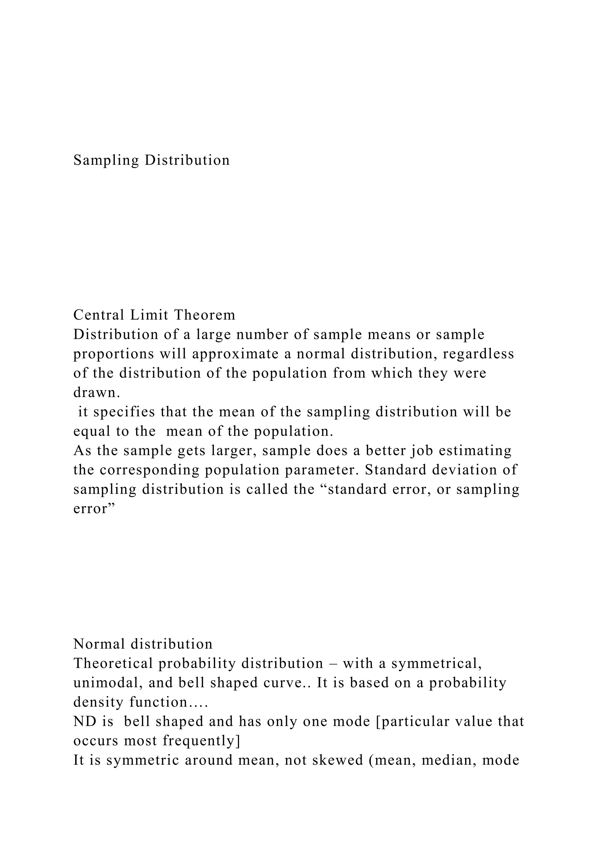 Sampling Distribution
Central Limit Theorem
Distribution of a large number of sample means or sample
proportions will approximate a normal distribution, regardless
of the distribution of the population from which they were
drawn.
it specifies that the mean of the sampling distribution will be
equal to the mean of the population.
As the sample gets larger, sample does a better job estimating
the corresponding population parameter. Standard deviation of
sampling distribution is called the “standard error, or sampling
error”
Normal distribution
Theoretical probability distribution – with a symmetrical,
unimodal, and bell shaped curve.. It is based on a probability
density function….
ND is bell shaped and has only one mode [particular value that
occurs most frequently]
It is symmetric around mean, not skewed (mean, median, mode
 