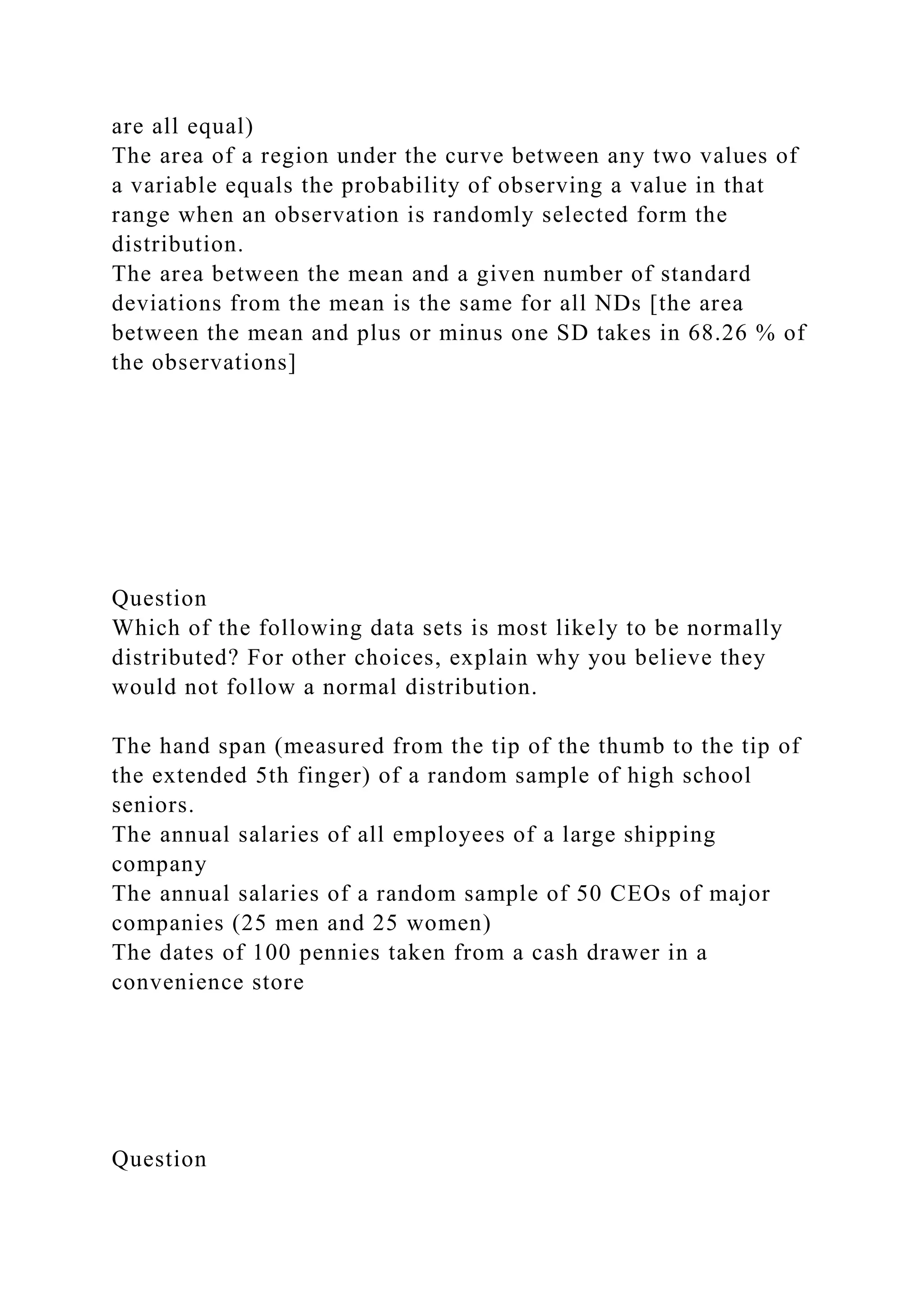 are all equal)
The area of a region under the curve between any two values of
a variable equals the probability of observing a value in that
range when an observation is randomly selected form the
distribution.
The area between the mean and a given number of standard
deviations from the mean is the same for all NDs [the area
between the mean and plus or minus one SD takes in 68.26 % of
the observations]
Question
Which of the following data sets is most likely to be normally
distributed? For other choices, explain why you believe they
would not follow a normal distribution.
The hand span (measured from the tip of the thumb to the tip of
the extended 5th finger) of a random sample of high school
seniors.
The annual salaries of all employees of a large shipping
company
The annual salaries of a random sample of 50 CEOs of major
companies (25 men and 25 women)
The dates of 100 pennies taken from a cash drawer in a
convenience store
Question
 