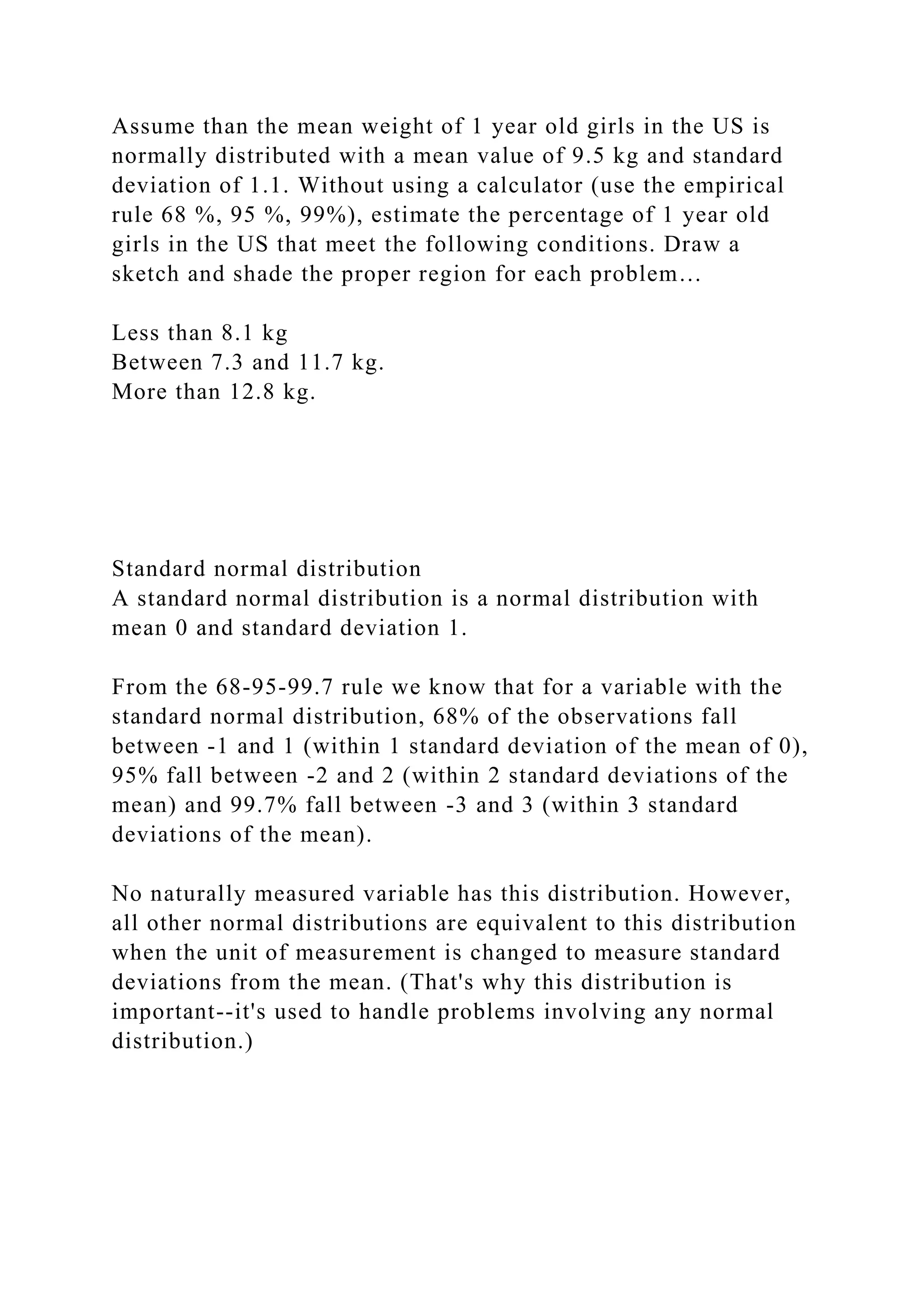 Assume than the mean weight of 1 year old girls in the US is
normally distributed with a mean value of 9.5 kg and standard
deviation of 1.1. Without using a calculator (use the empirical
rule 68 %, 95 %, 99%), estimate the percentage of 1 year old
girls in the US that meet the following conditions. Draw a
sketch and shade the proper region for each problem…
Less than 8.1 kg
Between 7.3 and 11.7 kg.
More than 12.8 kg.
Standard normal distribution
A standard normal distribution is a normal distribution with
mean 0 and standard deviation 1.
From the 68-95-99.7 rule we know that for a variable with the
standard normal distribution, 68% of the observations fall
between -1 and 1 (within 1 standard deviation of the mean of 0),
95% fall between -2 and 2 (within 2 standard deviations of the
mean) and 99.7% fall between -3 and 3 (within 3 standard
deviations of the mean).
No naturally measured variable has this distribution. However,
all other normal distributions are equivalent to this distribution
when the unit of measurement is changed to measure standard
deviations from the mean. (That's why this distribution is
important--it's used to handle problems involving any normal
distribution.)
 